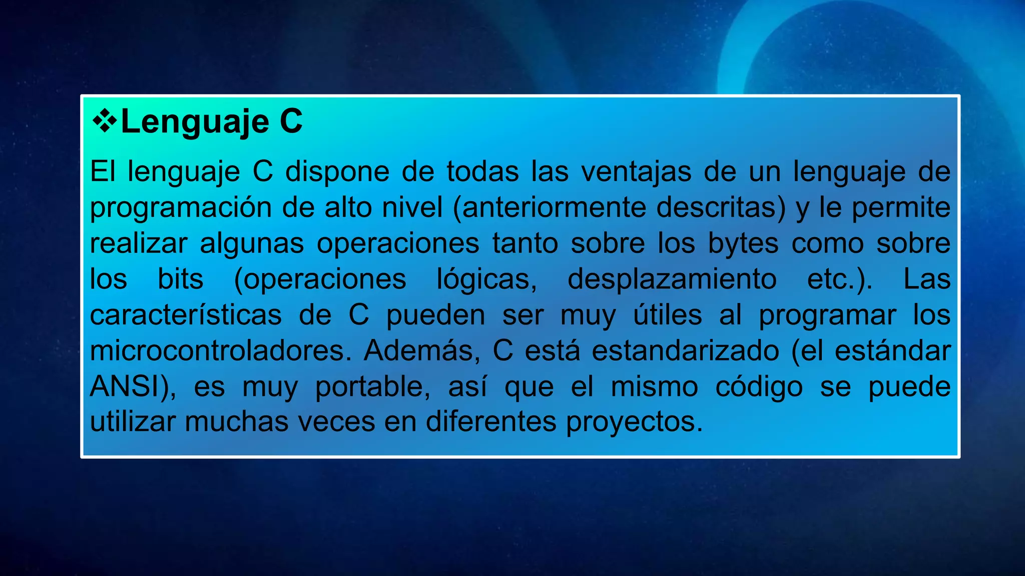 Lenguaje C
El lenguaje C dispone de todas las ventajas de un lenguaje de
programación de alto nivel (anteriormente descritas) y le permite
realizar algunas operaciones tanto sobre los bytes como sobre
los bits (operaciones lógicas, desplazamiento etc.). Las
características de C pueden ser muy útiles al programar los
microcontroladores. Además, C está estandarizado (el estándar
ANSI), es muy portable, así que el mismo código se puede
utilizar muchas veces en diferentes proyectos.
 