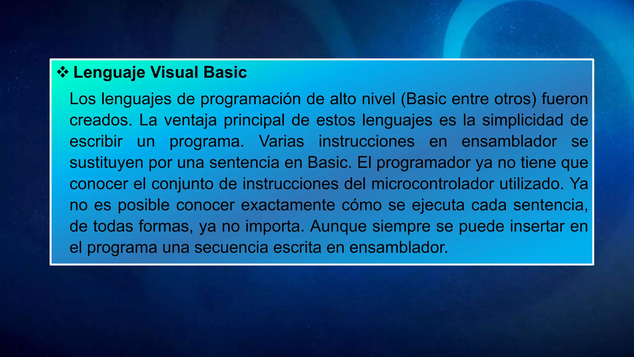  Lenguaje Visual Basic
Los lenguajes de programación de alto nivel (Basic entre otros) fueron
creados. La ventaja principal de estos lenguajes es la simplicidad de
escribir un programa. Varias instrucciones en ensamblador se
sustituyen por una sentencia en Basic. El programador ya no tiene que
conocer el conjunto de instrucciones del microcontrolador utilizado. Ya
no es posible conocer exactamente cómo se ejecuta cada sentencia,
de todas formas, ya no importa. Aunque siempre se puede insertar en
el programa una secuencia escrita en ensamblador.
 
