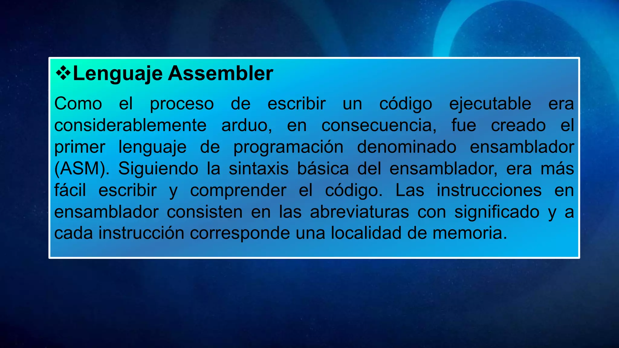 Lenguaje Assembler
Como el proceso de escribir un código ejecutable era
considerablemente arduo, en consecuencia, fue creado el
primer lenguaje de programación denominado ensamblador
(ASM). Siguiendo la sintaxis básica del ensamblador, era más
fácil escribir y comprender el código. Las instrucciones en
ensamblador consisten en las abreviaturas con significado y a
cada instrucción corresponde una localidad de memoria.
 