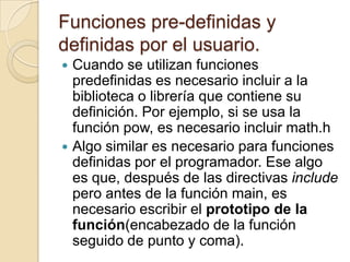 Funciones pre-definidas y
definidas por el usuario.
 Cuando se utilizan funciones
predefinidas es necesario incluir a la
biblioteca o librería que contiene su
definición. Por ejemplo, si se usa la
función pow, es necesario incluir math.h
 Algo similar es necesario para funciones
definidas por el programador. Ese algo
es que, después de las directivas include
pero antes de la función main, es
necesario escribir el prototipo de la
función(encabezado de la función
seguido de punto y coma).
 