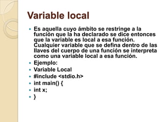 Variable local
 Es aquella cuyo ámbito se restringe a la
función que la ha declarado se dice entonces
que la variable es local a esa función.
Cualquier variable que se defina dentro de las
llaves del cuerpo de una función se interpreta
como una variable local a esa función.
 Ejemplo:
 Variable Local
 #include <stdio.h>
 int main() {
 int x;
 }
 