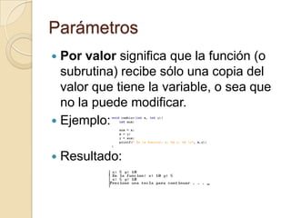 Parámetros
 Por valor significa que la función (o
subrutina) recibe sólo una copia del
valor que tiene la variable, o sea que
no la puede modificar.
 Ejemplo:
 Resultado:
 
