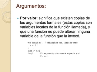 Argumentos:
 Por valor: significa que existen copias de
los argumentos formales (estas copias son
variables locales de la función llamada), y
que una función no puede alterar ninguna
variable de la función que la invocó.
 