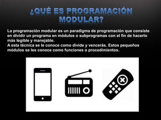 La programación modular es un paradigma de programación que consiste
en dividir un programa en módulos o subprogramas con el fin de hacerlo
más legible y manejable.
A esta técnica se le conoce como divide y vencerás. Estos pequeños
módulos se les conoce como funciones o procedimientos.