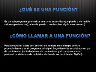 Es un subprograma que realiza una tarea específica que puede o no recibir
valores (parámetros), además puede o no devolver algún valor (return).
Para ejecutarlo, basta con escribir su nombre en el cuerpo de otro
procedimiento o en el programa principal. Seguidamente escribimos un par
de paréntesis ( ) si trabajamos sin parámetros, y si trabajamos con
parámetros debemos de incluirlos dentro de los paréntesis ( ByVal ).