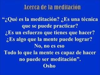 “¿Qué es la meditación? ¿Es una técnica
        que se puede practicar?
 ¿Es un esfuerzo que tienes que hacer?
  ¿Es algo que la mente puede lograr?
              No, no es eso
 Todo lo que la mente es capaz de hacer
       no puede ser meditación”.
                  Osho
 