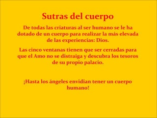 Sutras del cuerpo
  De todas las criaturas al ser humano se le ha
dotado de un cuerpo para realizar la más elevada
           de las experiencias: Dios.
 Las cinco ventanas tienen que ser cerradas para
que el Amo no se distraiga y descubra los tesoros
              de su propio palacio.


  ¡Hasta los ángeles envidian tener un cuerpo
                   humano!
 