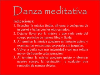 Indicaciones:
1. Escuchar la música (india, africana o cualquiera de
   tu gusto) y bailar con los ojos cerrados.
2. Dejarse llevar por la música y que cada parte del
   cuerpo participe de manera libre y fluida.
3. Al terminar la música quedarse un instante quieto y
   examinar las sensaciones corporales sin juzgarlas.
4. Volver a bailar con mas intensidad y con una soltura
   mayor disfrutando cada sensación.
5. Al terminar la música quedarse quieto y observar
   nuestro cuerpo, la respiración y cualquier otra
   sensación de manera abierta.
 