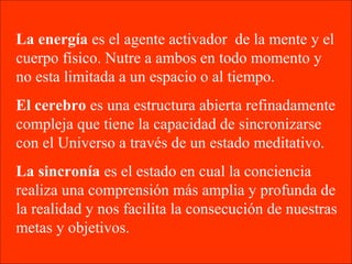 La energía es el agente activador de la mente y el
cuerpo físico. Nutre a ambos en todo momento y
no esta limitada a un espacio o al tiempo.
El cerebro es una estructura abierta refinadamente
compleja que tiene la capacidad de sincronizarse
con el Universo a través de un estado meditativo.
La sincronía es el estado en cual la conciencia
realiza una comprensión más amplia y profunda de
la realidad y nos facilita la consecución de nuestras
metas y objetivos.
 