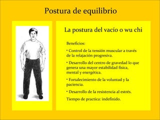 Postura de equilibrio

     La postura del vacío o wu chi

      Beneficios:
      • Control de la tensión muscular a través
      de la relajación progresiva.
      • Desarrollo del centro de gravedad lo que
      genera una mayor estabilidad física,
      mental y energética.
      • Fortalecimiento de la voluntad y la
      paciencia.
      • Desarrollo de la resistencia al estrés.
      Tiempo de practica: indefinido.
 