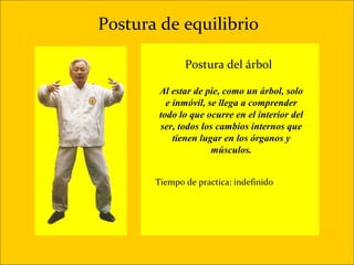 Postura de equilibrio

              Postura del árbol

        Al estar de pie, como un árbol, solo
          e inmóvil, se llega a comprender
        todo lo que ocurre en el interior del
        ser, todos los cambios internos que
            tienen lugar en los órganos y
                      músculos.


       Tiempo de practica: indefinido
 