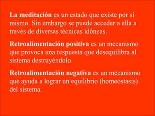 La meditación es un estado que existe por si
mismo. Sin embargo se puede acceder a ella a
través de diversas técnicas idóneas.
Retroalimentación positiva es un mecanismo
que provoca una respuesta que desequilibra al
sistema destruyéndolo.
Retroalimentación negativa es un mecanismo
que ayuda a lograr un equilibrio (homeóstasis)
del sistema.
 