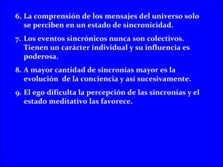 6. La comprensión de los mensajes del universo solo
   se perciben en un estado de sincronicidad.
7. Los eventos sincrónicos nunca son colectivos.
   Tienen un carácter individual y su influencia es
   poderosa.
8. A mayor cantidad de sincronías mayor es la
   evolución de la conciencia y así sucesivamente.
9. El ego dificulta la percepción de las sincronías y el
   estado meditativo las favorece.
 