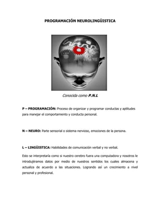 PROGRAMACIÓN NEUROLINGÜISTICA<br />1402715106045<br />Conocida como P.N.L<br />P – PROGRAMACIÓN: Proceso de organizar y programar conductas y aptitudes para manejar el comportamiento y conducta personal.<br />N – NEURO: Parte sensorial o sistema nervioso, emociones de la persona.<br />L – LINGÜISTICA: Habilidades de comunicación verbal y no verbal.<br />Esto se interpretaría como si nuestro cerebro fuera una computadora y nosotros le introdujéramos datos por medio de nuestros sentidos los cuales almacena y actualiza de acuerdo a las situaciones. Logrando así un crecimiento a nivel personal y profesional.<br />EJERCICIO PRÁCTICO<br />A continuación encontraras el modelo de excelencia de Donald Trump, cápsulas para construir nuestro futuro. Ponlas en práctica y veras los resultados.<br />1. Piensa en grande: si de todas maneras vas a tener que pensar, más vale pensar en grande; empieza dando pequeños pasos, pero siempre proyéctate en grande.<br />2. Sé positivo: mantente siempre en positivo, pase lo que pase, evita todo pensamiento o emoción negativa.<br />3. Sigue tu pasión: dedícate a hacer aquello que amas, busca ser apasionado y mantén siempre el entusiasmo.<br />4. Aprende algo nuevo cada día: lee, infórmate, aprende, conoce las reglas del negocio, domina lo que hagas.<br />5. Sigue tu intuición: confía siempre en tus propios instintos.<br />6. Sé paciente: el éxito difícilmente llega de un momento a otro, para lograrlo se necesita tenacidad y paciencia.<br />7. Pon siempre un gran equipo detrás de ti: rodéate de personas que sepan más que tú en sus áreas, y que juntos se complementen y formen un gran equipo.<br />8. Busca la belleza en todo lo que hagas: busca siempre el lado positivo de las cosas.<br />9. Aprende a negociar: cada cosa que quieras lograr, siempre demandará que seas un buen negociador.<br />10. Siempre ve por la más grande victoria posible: siempre apunta lo más alto que puedas.<br />11. Invierte en bienes raíces: los negocios de bienes raíces son la mejor inversión que hay.<br />12. Toma riesgos: una vez evaluada la situación, sé decidido y entra en acción.<br />13. Sé audaz y busca estar en el ojo público: siempre busca la manera de hacerte conocido por todos.<br />14. Sé tu propia marca: has que la gente te reconozca y confíe siempre en lo que ofrezcas.<br />15. Disfruta trabajando los 7 días de la semana e incluso en vacaciones: busca siempre la manera de encontrarle el gusto a lo que hagas.<br />16. Aprende a decir “no”: en ocasiones será necesario que sepas decir que “no”.<br />17. Sal de tu zona de conformidad: nunca te conformes con lo que tengas, siempre ve por más.<br />18. Sé terco cuando sea necesario: no abandones hasta que hayas agotado todas las posibilidades de éxito.<br />19. Siempre ten un plan “B”: siempre ten un plan alternativo en caso que el primero no resulte.<br />20. Nunca te conformes con ser segundo: siempre busca ser el número uno.<br />