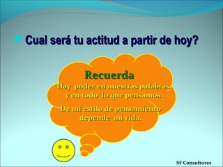 Cual será tu actitud a partir de hoy?Cual será tu actitud a partir de hoy?
De mi estilo de pensamientoDe mi estilo de pensamiento
depende mi vida.depende mi vida.
RecuerdaRecuerda
SF Consultores
Hay poder en nuestras palabrasHay poder en nuestras palabras
y en todo lo que pensamos.y en todo lo que pensamos.
 