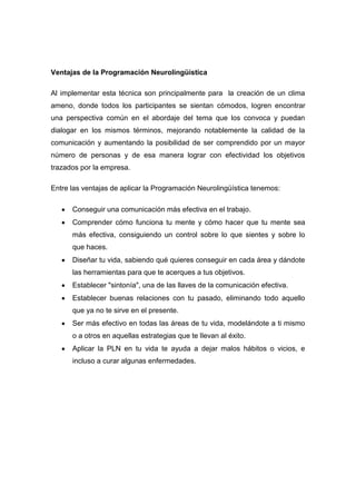 Ventajas de la Programación Neurolingüística

Al implementar esta técnica son principalmente para la creación de un clima
ameno, donde todos los participantes se sientan cómodos, logren encontrar
una perspectiva común en el abordaje del tema que los convoca y puedan
dialogar en los mismos términos, mejorando notablemente la calidad de la
comunicación y aumentando la posibilidad de ser comprendido por un mayor
número de personas y de esa manera lograr con efectividad los objetivos
trazados por la empresa.

Entre las ventajas de aplicar la Programación Neurolingüística tenemos:

      Conseguir una comunicación más efectiva en el trabajo.
      Comprender cómo funciona tu mente y cómo hacer que tu mente sea
      más efectiva, consiguiendo un control sobre lo que sientes y sobre lo
      que haces.
      Diseñar tu vida, sabiendo qué quieres conseguir en cada área y dándote
      las herramientas para que te acerques a tus objetivos.
      Establecer "sintonía", una de las llaves de la comunicación efectiva.
      Establecer buenas relaciones con tu pasado, eliminando todo aquello
      que ya no te sirve en el presente.
      Ser más efectivo en todas las áreas de tu vida, modelándote a ti mismo
      o a otros en aquellas estrategias que te llevan al éxito.
      Aplicar la PLN en tu vida te ayuda a dejar malos hábitos o vicios, e
      incluso a curar algunas enfermedades.
 