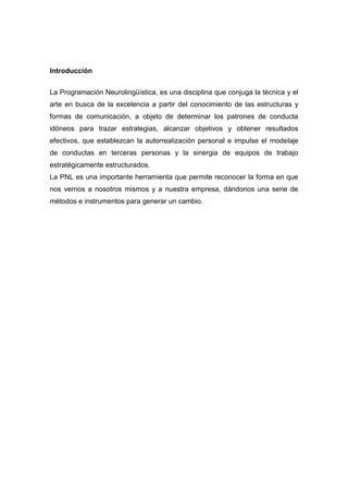 Introducción


La Programación Neurolingüística, es una disciplina que conjuga la técnica y el
arte en busca de la excelencia a partir del conocimiento de las estructuras y
formas de comunicación, a objeto de determinar los patrones de conducta
idóneos para trazar estrategias, alcanzar objetivos y obtener resultados
efectivos, que establezcan la autorrealización personal e impulse el modelaje
de conductas en terceras personas y la sinergia de equipos de trabajo
estratégicamente estructurados.
La PNL es una importante herramienta que permite reconocer la forma en que
nos vernos a nosotros mismos y a nuestra empresa, dándonos una serie de
métodos e instrumentos para generar un cambio.
 
