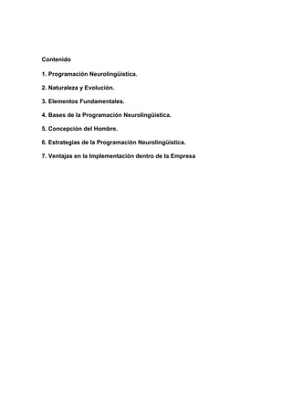 Contenido

1. Programación Neurolingüística.

2. Naturaleza y Evolución.

3. Elementos Fundamentales.

4. Bases de la Programación Neurolingüística.

5. Concepción del Hombre.

6. Estrategias de la Programación Neurolingüística.

7. Ventajas en la Implementación dentro de la Empresa
 