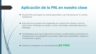 Aplicación de la PNL en nuestra clase
 Estudia PNL para lograr tus metas personales o ser más eficaz en tu campo
profesional.
 Estas técnicas pueden ser empleadas en campos tan diversos como la
educación, el trabajo en equipo, ventas, mercadeo, desarrollo personal, y
liderazgo.
 Dondequiera que haya interacción humana y potencial de crecimiento, la
programación neurolingüística se puede utilizar para desarrollar y mejorar a
una persona o grupo.
 Úsalo en tu empresa y lo mas importante ¡Se Feliz!
 