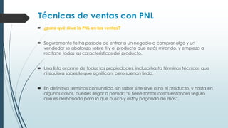 Técnicas de ventas con PNL
 ¿para qué sirve la PNL en las ventas?
 Seguramente te ha pasado de entrar a un negocio a comprar algo y un
vendedor se abalanza sobre ti y el producto que estás mirando, y empieza a
recitarte todas las características del producto.
 Una lista enorme de todas las propiedades, incluso hasta términos técnicos que
ni siquiera sabes lo que significan, pero suenan lindo.
 En definitiva terminas confundido, sin saber si te sirve o no el producto, y hasta en
algunos casos, puedes llegar a pensar: “si tiene tantas cosas entonces seguro
qué es demasiado para lo que busco y estoy pagando de más”.
 