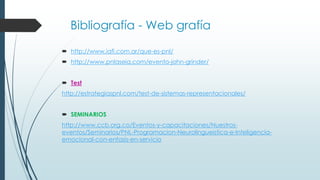 Bibliografía - Web grafía
 http://www.iafi.com.ar/que-es-pnl/
 http://www.pnlaseia.com/evento-john-grinder/
 Test
http://estrategiaspnl.com/test-de-sistemas-representacionales/
 SEMINARIOS
http://www.ccb.org.co/Eventos-y-capacitaciones/Nuestros-
eventos/Seminarios/PNL-Programacion-Neurolingueistica-e-Inteligencia-
emocional-con-enfasis-en-servicio
 