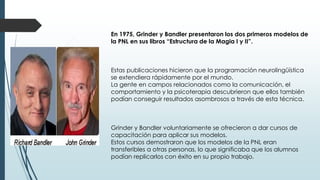 En 1975, Grinder y Bandler presentaron los dos primeros modelos de
la PNL en sus libros “Estructura de la Magia I y II”.
Estas publicaciones hicieron que la programación neurolingüística
se extendiera rápidamente por el mundo.
La gente en campos relacionados como la comunicación, el
comportamiento y la psicoterapia descubrieron que ellos también
podían conseguir resultados asombrosos a través de esta técnica.
Grinder y Bandler voluntariamente se ofrecieron a dar cursos de
capacitación para aplicar sus modelos.
Estos cursos demostraron que los modelos de la PNL eran
transferibles a otras personas, lo que significaba que los alumnos
podían replicarlos con éxito en su propio trabajo.
 