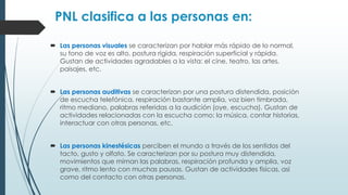 PNL clasifica a las personas en:
 Las personas visuales se caracterizan por hablar más rápido de lo normal,
su tono de voz es alto, postura rígida, respiración superficial y rápida.
Gustan de actividades agradables a la vista: el cine, teatro, las artes,
paisajes, etc.
 Las personas auditivas se caracterizan por una postura distendida, posición
de escucha telefónica, respiración bastante amplia, voz bien timbrada,
ritmo mediano, palabras referidas a la audición (oye, escucha). Gustan de
actividades relacionadas con la escucha como: la música, contar historias,
interactuar con otras personas, etc.
 Las personas kinestésicas perciben el mundo a través de los sentidos del
tacto, gusto y olfato. Se caracterizan por su postura muy distendida,
movimientos que miman las palabras, respiración profunda y amplia, voz
grave, ritmo lento con muchas pausas. Gustan de actividades físicas, así
como del contacto con otras personas.
 