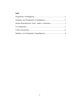 3 
Índice 
Programación Neurolingüística…………………………………………………..3 
Estrategias de la Programación Neurolingüística………………………………...4 
Modelo Representacional Visual, Auditivo o Kinestésico...... ………………..…5 
La Comunicación………………………………………………………………....7 
Control de Emociones…………………………………………………………….8 
Beneficios de la Programación Neurolingüística…………………………………9 
 