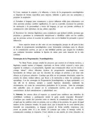 b) Crear, mantener la empatía y la influencia, a través de la programación neurolingüística 
se disponen de formas específicas para mejorar, sintiendo a gusto con sus semejantes y 
propiciar la aceptación 
c) Actualizar el lenguaje para comunicarse y ejercer influencia sólida para relacionarse con 
otras personas produce cambios significativos, lo cual va a permitir, reconocer los patrones 
de motivación y la personalidad a través del lenguaje, ya que eso permite establecer la 
comunicación entre individuos de una cultura específica 
d) Reconocer los sistemas lingüísticos para comunicarse que incluyen señales, posturas que 
propician o garantizan la comunicación interpersonal e identificar cuáles son los sentidos 
que las personas activan al escuchar las palabras esto con la finalidad de persuadir o ejercer 
influencias. 
Estos aspectos tienen un alto valor en esta investigación, porque de allí parte la idea 
de utilizar la programación neurolingüística como herramienta estratégica para la eficacia 
en la comunicación asertiva, ya que es una habilidad práctica que asegura los resultados 
que realmente deseamos mediante la fijación de metas para cada situación de la vida 
cotidiana. 
Estrategias de la Programación Neurolingüística: 
"Se llama Neuro, porque estudia los procesos que ocurren en el sistema nervioso, y 
lingüística cuando usamos el lenguaje, expresado en forma verbal, corporal y otros, para 
organizar la conducta y el pensamiento, logrando una comunicación eficaz con los demás y 
consigo mismo". ofrece diferentes técnicas de programación neurolingüística, como 
herramientas de trabajo para que los docentes las pongan en práctica y así tener más 
eficacia en el proceso educativo. Concluye que debe ser un constante observador, captar los 
estados de ánimo, realizar talleres, que lleven a la motivación a todos los partícipes del 
aprendizaje. Con las estrategias de Programación Neurolingüística, se logra aprehender, a ir 
más allá de la destreza, siempre y cuando logremos alcanzarlas, analizando las 
circunstancias, así como las características particulares de la persona. Entre las estrategias 
más aplicables para el manejo en la comunicación asertiva, por sus particulares 
características de fácil entendimiento y aplicabilidad son: 
1. Sintonía: los autores dicen al respecto: es esencial para establecer una atmósfera de 
credibilidad, confianza y participación donde la gente pueda responder libremente". 
Concluyen que cuando dos personas están en sintonía, la comunicación fluye, sus cuerpos 
al igual que las palabras están en armonía, esto se refleja en las posturas, los gestos de igual 
manera en los contactos visuales. Se puede decir, que el docente ha de crear sintonía para 
transmitir sus conocimientos, su lenguaje corporal de forma sensible, respetuosa; esto 
creará un puente entre él y los demás. El contexto que rodea el mensaje verbal, la 
comunicación constituye la respuesta. Crear sintonía es una opción, de cómo educador, no 
5 
 