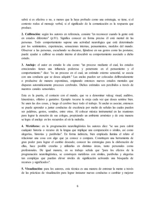 sabrá si es efectiva o no, a menos que la haya probado como una estrategia, se tiene, si el 
contexto rodea al mensaje verbal, si el significado de la comunicación es la respuesta que 
produce. 
2. Calibración: según los autores en referencia, consiste "en reconocer cuando la gente está 
en estados diferentes" (p.91). Significa conocer en forma precisa él está mental de las 
personas. Todo comportamiento supone una actividad neurológica que está determinado 
por los sentimientos, experiencias, sensaciones internas, pensamientos, modelos del mundo. 
Observar a las personas, escuchando su discurso, fijándose en sus gestos como las posturas; 
puede ayudar a calibrar su estado interno al descubrir su comportamiento asociado a dicho 
estado. 
3. Anclaje: el autor en estudio lo cita como: "un proceso mediante el cual, los estados 
emocionales tienen una influencia poderosa y penetrante en el pensamiento y el 
comportamiento." dice: "es un proceso en el cual, un estímulo externo sensorial, se asocia 
con una conducta que se desea adquirir." Las anclas pueden ser colocadas deliberadamente 
o producirse de manera espontánea, originando entonces nuevos estados mentales que 
disparan automáticamente procesos cerebrales. Dichos estímulos son percibidos a través de 
nuestros canales sensoriales. 
Esta es la puerta, el contacto con el mundo, que va a denominar vakog: visual, auditivo, 
kinestésico, olfativo y gustativo. Ejemplo: tocarse la oreja cada vez que desea sentirse bien. 
Se unen las dos cosas, y luego el cerebro hace todo el trabajo. Si anclar es asociar, entonces 
se puede aprender a juntar conductas de excelencia por medio de señales las cuales pueden 
ser palabras, gestos, sonidos, entre otras. Al colocar música instrumental en las reuniones 
para lograr la atención de sus colegas, propiciando un ambiente armónico y de esta manera 
se logra el anclaje en los recuerdos al oír la melodía. 
4. Metáforas: en la programación neurolingüística los autores dice: "se usa para cubrir 
cualquier historia o recurso de la lengua que implique una comparación o símiles, así como 
alegorías, historias y parábolas". En forma indirecta, bien empleada ilumina el relato al 
relacionar una cosa con algo que ya conoce o compara. Constituyen una herramienta de 
gran poder para lograr el cambio deseado; conocer las estrategias para la elaboración de 
ellas, hace posible crearlas y utilizarlas en distintas áreas, tanto personales como 
profesionales. De igual manera, en su trabajo señala que "para los efectos de la 
programación neurolingüística, se construyen metáforas con símiles, parábolas y alegorías 
tan complejas que puedan elevar niveles de significación activando una búsqueda de 
recursos y significados". 
5. Visualización: para los autores, esta técnica es una manera de entrenar la mente a través 
de las prácticas de visualización para lograr instaurar nuevas conductas o cambiar y mejorar 
6 
 