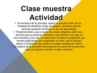  Al comienzo de la actividad, repartí un pequeño test, con la
       finalidad de identificar el tipo de alumno, asimismo que los
           alumnos pudieran confirmar su tipo de aprendizaje.
  Posteriormente, puse un poco de música relajante, pedí a los
    alumnos que se pusieran cómodos y que cerraran sus ojos, en
  ese momento y con una voz adecuada, comencé a programar sus
     mentes pidiéndoles que imaginaran un limón, que lo tocaran,
     olieran y finalmente que sintieran el sabor amargo del mismo.
 El objetivo de la actividad fue programar la mente de los alumnos
               para que lograran percibir el sabor del limón.
 