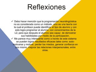  Debo hacer mención que la programación neurolingüística
  no es considerada como un método, sino es una teoría con
  la cual el profesor puede identificar el tipo de alumno y con
   esto logra programar al alumno, con conocimientos de la
   L2, para que después el alumno sea capaz de demostrar
         sus habilidades por medio de la participación.
 Me parece muy interesante como a través de este sistema
    se pueden lograr resultados eficaces tales como: auto-
 motivarse y motivar, perder los miedos, generar confianza en
   uno mismo, mejorar las relaciones interpersonales; entre
                              otras.
 
