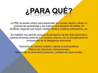 La PNL se puede utilizar para desarrollar de manera rápida y eficaz un
    proceso de aprendizaje y así superar una situación de estrés, de
conflicto, negociar con mayor ventaja frente a nuestros adversarios, etc.

 En realidad nos permite conocer la percepción de las otras personas a
quienes tenemos enfrente o a nosotros mismos. Es un complemento en
               el desarrollo de la Inteligencia emocional.

       *Aumenta de manera notable y rápida la autoconfianza.
                *Mejora las relaciones interpersonales.
    *Desarrolla el crecimiento personal y profesional hacia el éxito.
 