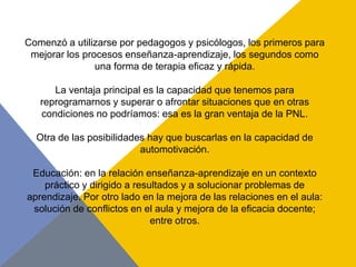 Comenzó a utilizarse por pedagogos y psicólogos, los primeros para
 mejorar los procesos enseñanza-aprendizaje, los segundos como
                una forma de terapia eficaz y rápida.

      La ventaja principal es la capacidad que tenemos para
   reprogramarnos y superar o afrontar situaciones que en otras
   condiciones no podríamos: esa es la gran ventaja de la PNL.

  Otra de las posibilidades hay que buscarlas en la capacidad de
                          automotivación.

 Educación: en la relación enseñanza-aprendizaje en un contexto
    práctico y dirigido a resultados y a solucionar problemas de
aprendizaje. Por otro lado en la mejora de las relaciones en el aula:
 solución de conflictos en el aula y mejora de la eficacia docente;
                              entre otros.
 