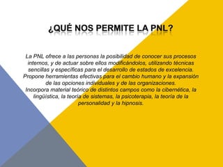 La PNL ofrece a las personas la posibilidad de conocer sus procesos
  internos, y de actuar sobre ellos modificándolos, utilizando técnicas
  sencillas y específicas para el desarrollo de estados de excelencia.
Propone herramientas efectivas para el cambio humano y la expansión
          de las opciones individuales y de las organizaciones.
 Incorpora material teórico de distintos campos como la cibernética, la
     lingüística, la teoría de sistemas, la psicoterapia, la teoría de la
                          personalidad y la hipnosis.
 