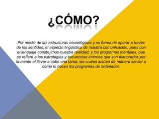 Por medio de las estructuras neurológicas y su forma de operar a través
de los sentidos; el aspecto lingüístico de nuestra comunicación, pues con
 el lenguaje construimos nuestra realidad; y los programas mentales, que
 se refiere a las estrategias y secuencias internas que son elaborados por
la mente al llevar a cabo una tarea; las cuales actúan de manera similar a
                 como lo hacen los programas de ordenador.
 