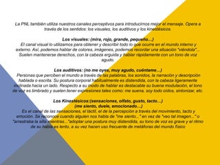 La PNL también utiliza nuestros canales perceptivos para introducirnos mejor el mensaje. Opera a
              través de los sentidos: los visuales, los auditivos y los kinestésicos.

                            Los visuales: (mira, rojo, grande, pequeño…)
   El canal visual lo utilizamos para obtener y describir todo lo que ocurre en el mundo interno y
 externo. Así, podemos hablar de colores, imágenes, podemos recordar una situación "viéndola"...
  Suelen mantenerse derechos, con la cabeza erguida y hablar rápidamente con un tono de voz
                                               agudo.

                       Los auditivos: (no me oyes, muy agudo, cuéntame…)
   Personas que perciben el mundo a través de las palabras, los sonidos, la narración y descripción
    hablada o escrita. Su postura corporal habitualmente es distendida, con la cabeza ligeramente
 inclinada hacia un lado. Respecto a su modo de hablar es destacable su buena modulación, el tono
de voz es timbrado y suelen tener expresiones tales como: me suena, soy todo oídos, sintonizar, etc.

                       Los Kinestésicos:(sensaciones, olfato, gusto, tacto…)
                                   (me siento, duele, emocionado…)
     Es el canal de las sensaciones, el táctil, el de la percepción a través del movimiento, tacto y
  emoción. Se reconoce cuando alguien nos habla de "me siento..." en vez de "veo tal imagen..." o
"arrastraba la silla mientras..."adoptar una postura muy distendida, su tono de voz es grave y el ritmo
          de su habla es lento, a su vez hacen uso frecuente de metáforas del mundo físico
 