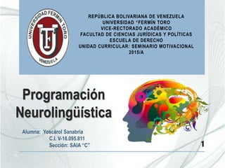 Programación
Neurolingüística
Alumna: Yoscárol Sanabria
C.I. V-16.095.811
Sección: SAIA “C” 1
REPÚBLICA BOLIVARIANA DE VENEZUELA
UNIVERSIDAD “FERMÍN TORO
VICE-RECTORADO ACADÉMICO
FACULTAD DE CIENCIAS JURÍDICAS Y POLÍTICAS
ESCUELA DE DERECHO
UNIDAD CURRICULAR: SEMINARIO MOTIVACIONAL
2015/A
 
