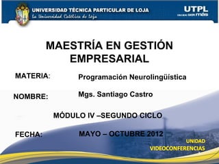 MAESTRÍA EN GESTIÓN
            EMPRESARIAL
MATERIA:        Programación Neurolingüística

NOMBRE:         Mgs. Santiago Castro

           MÓDULO IV –SEGUNDO CICLO

FECHA:          MAYO – OCTUBRE 2012

                                                1
 