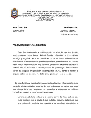 REPÚBLICA BOLIVARIANA DE VENEZUELA
MINISTERIO DEL PODER POPULAR PARA LA DEFENSA
UNIVERSIDAD NACIONAL EXPERIMENTAL POLITÉCNICA DE LA
FUERZA ARMADA
U.N.E.F.A CD BOLIVAR

SECCIÓN 01 ING

INTEGRANTES.

SEMINARIO II

ANAYRIS MEDINA
EUCARI ASTUDILLO

PROGRAMACIÓN NEUROLINGUÍSTICA

Esta, fue desarrollada a comienzos de los años 70 por dos jóvenes
estadounidenses estos fueron Richard Bandler informático y John Grinder
psicólogo y lingüista,

ellos se basaron en todos los datos obtenidos de su

investigación, pues concluyeron que el procedimiento que empleaban era utilizado
de un patrón de comunicación muy particular y este daba excelente resultados a
partir de este fue elaborado el sistema genérico de aprendizaje o como le llaman
hoy en día terapia o programación neurolingüística (P.N.L) donde la mente y el
lenguaje podían ser programados de tal forma q actuaran sobre el cuerpo.

La neurolingüística estudia el comportamiento del cerebro o la expresión, suele
manipular ciertas actitudes, acciones del cuerpo tomando en cuenta que como
toda ciencia tiene sus variedades de aplicación y secuencias de métodos
innovadores modernos; como ejemplo podemos ver:


La terapia: esta trata de llevar a la persona por medio de un sistema a un
mejor modo de vida a través de sus métodos, frecuente tratamiento para
una mejora de conducta con respecto a los complejos neurológicos o

 