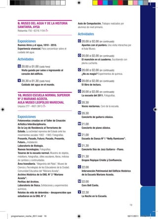 9. MUSEO DEL AGUA Y DE LA HISTORIA                            Aula de Computación. Trabajos realizados por
     SANITARIA. AYSA                                               alumnos de nivel primario.
     Riobamba 750 › 6319.1104
                                                                   Actividades

     Exposiciones                                                     20.00 a 02.00 (en continuado)
     Buenos Aires y el agua, 1810 - 2010.                             Apuntes con el puntero. Una visita interactiva por
     Experiencia vivencial. Para concientizar sobre el                el Aula Museo.
     cuidado del agua.
                                                                      20.00 a 02.00 (en continuado)
     Actividades                                                      El manchón en el cuaderno. Escribiendo con
                                                                      pluma cucharita.
         20.00 a 01.00 (cada hora)
         Visita guiada por salas e ingresando al                      20.00 a 02.00 (en continuado)
         corazón del edificio.                                        ¿No es magia? Experimentos de química.

         20.30 a 01.30 (cada hora)                                    20.00 a 02.00 (en continuado)
         Cuidado del agua en el mundo.                                El libro de lectura.

                                                                      20.00 a 02.00 (en continuado)
     10. MUSEO ESCUELA NORMAL SUPERIOR                                La escuela del 2011. Fotografías.
     Nº 2 MARIANO ACOSTA.
     AULA MUSEO LEOPOLDO MARECHAL                                     20.30
     Urquiza 277 › 4931.3913                                          Voces nocturnas. Coro de la escuela.

                                                                      20.30
     Exposiciones                                                     Concierto de guitarra clásica.
     Fotonovelas creadas en el Taller de Creación
     Artística Interdisciplinaria.                                    21.00
     De la Ley de Residencia al Terrorismo de                         Concierto de piano clásico.
     Estado. La actividad represiva del Estado ante los
     movimientos sociales 1902 - 1983. Fotografías.                   21.00
     Presente, Pasado, Futuro; Pasado, Presente,                      Escuela de Danza Nº 1 “Nelly Ramicone”.
     Futuro... Instalación.
     Laboratorio de Biología.                                         21.30
     Nuevas tecnologías. Fotografías.                                 Concierto Dúo de Jazz Guitarra - Piano.
     Tesoros de la escuela normal. Muestra de objetos,
     mobiliario, fotografías, útiles escolares, libros, indicios      21.30
     de cambios y continuidades.                                      Grupos Repique Criollo y Confluencia.
     Área transiberia. “Alejandría del Plata”. Museo de
     Ciencia y Tecnologías de los Educadores de la Ciudad.            22.00
     Comunidad Educativa del “Mariano Acosta”.                        Intervención Patrimonial del Edificio Histórico
     Archivo Histórico de la ENS. N° 2 “Mariano                       de la Escuela Mariano Acosta.
     Acosta”.
     Perlitas del Archivo.                                            22.00
     Laboratorio de física. Exhibiciones y experimentos               Coro Bell Canto.
     químicos.
     Relatos de vida de detenidos - desaparecidos que                 22.30
     estudiaron en la ENS. N° 2                                       La Noche en la Escuela.


                                                                                                                      19



programacion_noche_2011.indd 19                                                                                     02/11/2011 14:19:14
 