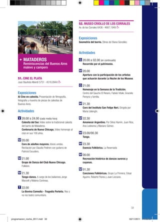 52. MUSEO CRIOLLO DE LOS CORRALES
                                                                 Av. de los Corrales 6436 › 4687.1949



                                                                 Exposiciones
                                                                 Geometría del barrio. Obras de Eliana González.



                                                                 Actividades

          MATADEROS                                                 20.00 a 02.00 (en continuado)
          Reminiscencias del Buenos Aires                           Recorrido por el patrimonio.
          malevo y campero
                                                                    20.00
                                                                    Apertura con la participación de los artistas
     51. CINE EL PLATA                                              que actuarán durante La Noche de los Museos
     Juan Bautista Alberdi 5751 › 4516.0944
                                                                    21.00
                                                                    Homenaje en la Semana de la Tradición.
     Exposiciones                                                   Centro del Gaucho El Resero, Fabián Vitale, Graciela
     Al Cine en calesita. Presentación de filmografía,              Pereyra y familia.
     fotografía y muestra de piezas de calesitas de
     Buenos Aires.                                                  21.30
                                                                    Coro del Instituto San Felipe Neri. Dirigido por
     Actividades                                                    María Uslenghi.

         20.00 a 24.00 (cada media hora)                            22.30
         Calesita del Sur. Video sobre la tradicional calesita      Amanecer Argentino. Por Silvia Hiamín, Juan Ríos,
         del barrio de Mataderos.                                   Ana Ledesma y Mariano Gómez.
         Centenario de Nueva Chicago. Video homenaje al
         club en sus 100 años.                                      23.00/00.30
                                                                    Tango.
         20.00
         Coro de adultos mayores. Voces unidas.                     23.30
         Recitación por Claudio Pedroni con guitarra de             Esencia Folklórica. La Reservada
         Patricio Escudero.
                                                                    00.00
         21.00                                                      Recreación histórica de danzas sureras y
         Grupo de Danza del Club Nueva Chicago.                     cuyanas.
         Folklore.
                                                                    01.30
         21.30                                                      Canciones Folklóricas. Grupo La Primera, César
         Tango-danza. A cargo de los bailarines Jorge               Aguirre, Roberto Flores y Juan Lezcano.
         Manzell y Malena Contreas.

         22.00
         La Bovina Comedia - Tragedia Porteña. Res o
         no res teatro comunitario.



                                                                                                                       33



programacion_noche_2011.indd 33                                                                                     02/11/2011 14:19:19
 