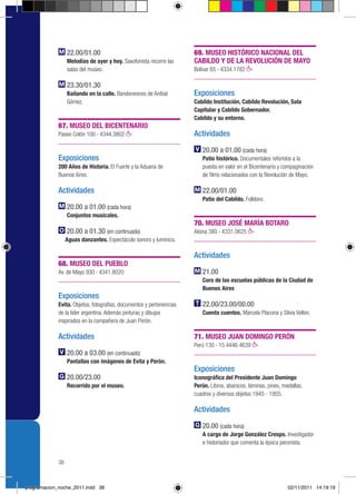 22.00/01.00                                         69. MUSEO HISTÓRICO NACIONAL DEL
                  Melodías de ayer y hoy. Saxofonista recorre las     CABILDO Y DE LA REVOLUCIÓN DE MAYO
                  salas del museo.                                    Bolívar 65 › 4334.1782

                  23.30/01.30
                  Bailando en la calle. Bandoneones de Aníbal         Exposiciones
                  Gómez.                                              Cabildo Institución, Cabildo Revolución, Sala
                                                                      Capitular y Cabildo Gobernador.
                                                                      Cabildo y su entorno.
             67. MUSEO DEL BICENTENARIO
             Paseo Colón 100 › 4344.3802                              Actividades

                                                                         20.00 a 01.00 (cada hora)
             Exposiciones                                                Patio histórico. Documentales referidos a la
             200 Años de Historia. El Fuerte y la Aduana de              puesta en valor en el Bicentenario y compaginación
             Buenos Aires.                                               de films relacionados con la Revolución de Mayo.

             Actividades                                                 22.00/01.00
                                                                         Patio del Cabildo. Folklore.
                  20.00 a 01.00 (cada hora)
                  Conjuntos musicales.
                                                                      70. MUSEO JOSÉ MARÍA BOTARO
                  20.00 a 01.30 (en continuado)                       Alsina 380 › 4331.0625
                  Aguas danzantes. Espectáculo sonoro y lumínico.

                                                                      Actividades
             68. MUSEO DEL PUEBLO
             Av. de Mayo 930 › 4341.8020                                 21.00
                                                                         Coro de las escuelas públicas de la Ciudad de
                                                                         Buenos Aires
             Exposiciones
             Evita. Objetos, fotografías, documentos y pertenencias      22.00/23.00/00.00
             de la líder argentina. Además pinturas y dibujos            Cuenta cuentos. Marcela Placona y Silvia Vellon.
             inspirados en la compañera de Juan Perón.

             Actividades                                              71. MUSEO JUAN DOMINGO PERÓN
                                                                      Perú 130 › 15 4446.4639
                  20.00 a 03.00 (en continuado)
                  Pantallas con imágenes de Evita y Perón.
                                                                      Exposiciones
                  20.00/23.00                                         Iconográfica del Presidente Juan Domingo
                  Recorrido por el museo.                             Perón. Libros, abanicos, láminas, pines, medallas,
                                                                      cuadros y diversos objetos 1945 - 1955.

                                                                      Actividades

                                                                         20.00 (cada hora)
                                                                         A cargo de Jorge González Crespo. Investigador
                                                                         e historiador que comenta la época peronista.


             38



programacion_noche_2011.indd 38                                                                                  02/11/2011 14:19:19
 