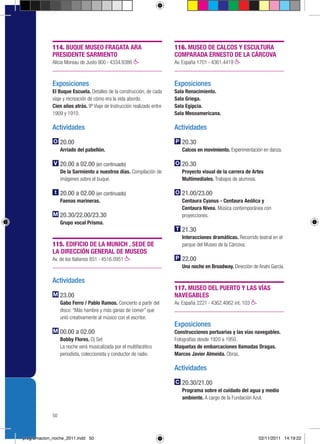 114. BUQUE MUSEO FRAGATA ARA                               116. MUSEO DE CALCOS Y ESCULTURA
             PRESIDENTE SARMIENTO                                       COMPARADA ERNESTO DE LA CÁRCOVA
             Alicia Moreau de Justo 900 › 4334.9386                     Av. España 1701 › 4361.4419



             Exposiciones                                               Exposiciones
             El Buque Escuela. Detalles de la construcción, de cada     Sala Renacimiento.
             viaje y recreación de cómo era la vida abordo.             Sala Griega.
             Cien años atrás. 9º Viaje de Instrucción realizado entre   Sala Egipcia.
             1909 y 1910.                                               Sala Mesoamericana.

             Actividades                                                Actividades

                  20.00                                                    20.30
                  Arriado del pabellón.                                    Calcos en movimiento. Experimentación en danza.

                  20.00 a 02.00 (en continuado)                            20.30
                  De la Sarmiento a nuestros días. Compilación de          Proyecto visual de la carrera de Artes
                  imágenes sobre el buque.                                 Multimediales. Trabajos de alumnos.

                  20.00 a 02.00 (en continuado)                            21.00/23.00
                  Faenas marineras.                                        Centaura Cyanus - Centaura Aeólica y
                                                                           Centaura Nívea. Música contemporánea con
                  20.30/22.00/23.30                                        proyecciones.
                  Grupo vocal Prisma.
                                                                           21.30
                                                                           Interacciones dramáticas. Recorrido teatral en el
             115. EDIFICIO DE LA MUNICH . SEDE DE                          parque del Museo de la Cárcova.
             LA DIRECCIÓN GENERAL DE MUSEOS
             Av. de los Italianos 851 › 4516.0951                          22.00
                                                                           Una noche en Broadway. Dirección de Anahí García.

             Actividades
                                                                        117. MUSEO DEL PUERTO Y LAS VÍAS
                  23.00                                                 NAVEGABLES
                  Gabo Ferro / Pablo Ramos. Concierto a partir del      Av. España 2221 › 4362.4062 int. 103
                  disco: “Más hambre y más ganas de comer” que
                  unió creativamente al músico con el escritor.
                                                                        Exposiciones
                  00.00 a 02.00                                         Construcciones portuarias y las vías navegables.
                  Bobby Flores. Dj Set                                  Fotografías desde 1920 a 1950.
                  La noche será musicalizada por el multifacético       Maquetas de embarcaciones llamadas Dragas.
                  periodista, coleccionista y conductor de radio.       Marcos Javier Almeida. Obras.

                                                                        Actividades

                                                                           20.30/21.00
                                                                           Programa sobre el cuidado del agua y medio
                                                                           ambiente. A cargo de la Fundación Azul.


             50



programacion_noche_2011.indd 50                                                                                 02/11/2011 14:19:22
 
