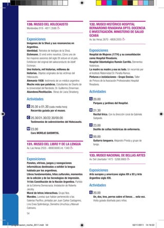 130. MUSEO DEL HOLOCAUSTO                                 132. MUSEO HISTÓRICO HOSPITAL
             Montevideo 919 › 4811.3588                                BERNARDINO RIVADAVIA DPTO. DOCENCIA
                                                                       E INVESTIGACIÓN. MINISTERIO DE SALUD
                                                                       GCABA
             Exposiciones                                              Av. las Heras 2670 › 4809.2055
             Imágenes de la Shoá y sus resonancias en
             Argentina.
             Identidad. Retratos de testigos de la Shoá.               Exposiciones
             Eichmann. El vivió entre nosotros. Cómo uno de            Hospital de Mujeres (1774) y su consolidación
             los mayores asesinos del siglo XX estuvo en el país.      como Hospital Rivadavia.
             Exhibicion del original del salvoconducto de Adolf        Hospital Odontológico Ramón Carrillo. Elementos
             Eichman.                                                  históricos.
             Una historia, mil historias, millones de                  La madre es madre y eso es todo. Un recorrido por
             historias. Objetos originales de las víctimas del         el Instituto Maternidad Dr. Peralta Ramos.
             Holocausto.                                               Pinturas e instalaciones - Grupo Davias. Taller
             Alemania 1938: testimonio de un médico argentino          de Pintura de la Asociación Profesionales Hospital
             Mucho más que palabras. Estudiantes de Diseño de          Rivadavia.
             la Universidad del Nordeste, Dr. Guillermo Zimerman.
             Abandono/Restitución. Obras de Liana Strasberg            Actividades

             Actividades                                                  20.00
                                                                          Parques y jardines del Hospital.
                  20.30 a 01.30 (cada media hora)
                  Recorrida guiada por el museo.                          21.30
                                                                          Recital lírico. Con la dirección coral de Gabriela
                  20.30/21.30/22.30/00.00                                 Gatipede.
                  Testimonios de sobrevivientes del Holocausto.
                                                                          23.00
                  23.00                                                   Desfile de cofias históricas de enfermería.
                  Coro MORDJE GUEBIRTIG.
                                                                          00.00
                                                                          Guitarra tanguera. Alejandro Presta y grupo de
             131. MUSEO DEL LIBRO Y DE LA LENGUA                          tango.
             Av. Las Heras 2555 › 4808.6000 int. 1340

                                                                       133. MUSEO NACIONAL DE BELLAS ARTES
             Exposiciones                                              Av. Del Libertador 1473 › 5288.9900
             Paneles, vitrinas, juegos y navegaciones
             informáticas destinadas a exhibir la lengua
             hablada por los argentinos.                               Exposiciones
             Libros fundamentales, hitos culturales, momentos          Arte europeo y americano siglos XII a XX y Arte
             de la edición y de las tecnologías de impresión.          Argentino siglo XIX.
             14 bis Constitución de la Nación Argentina. Partido
             de la Extrema Democracia. Instalación de Roberto          Actividades
             Jacoby.
             Mural de letras interactivas. Grupo Nos.                     20.00
             Murales. Lunetas que habían pertenecido a las                Un, dos, tres, perros sobre el lienzo… esta vez.
             Galerías Pacífico, pintadas por Juan Carlos Castagnino,      Visita guiada diseñada para niños.
             Lino Enea Spilimbergo, Demetrio Urruchúa y Manuel
             Colmeiro.
             54



programacion_noche_2011.indd 54                                                                                   02/11/2011 14:19:22
 