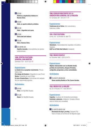 22.00                                            150. ESPACIO MULTIARTE DE LA
                  Historia y arquitectura italiana en              SINDICATURA GENERAL DE LA NACIÓN
                  Buenos Aires.                                    Av. Corrientes 381 › 4312.8111

                  22.00
                  Italia, su aporte cultural y artístico.          Exposiciones
                                                                   Tradiciones de la Patria. Arte costumbrista y
                  22.30                                            tradiciones criollas.
                  Italia - Argentina nel cuore.

                  23.00                                            151. ITAÚ CULTURAL
                  Storia dell´arte italiana.                       Cerrito 702 › 4378.8400 int. 8881

                  23.30
                  Nato a Buenos Aires.                             Exposiciones
                                                                   Almotásim. Videoinstalaciones inspiradas en la poética
                  23.30/00.30                                      borgeana.
                  Espíritu Jocundo. Líricas porteñas con acentos   ALEF en el Patio Itaú Cultural. Instalación.
                  sudamericanos.

                                                                   152. MUSEO BEATLE
             149. CENTRO CULTURAL                                  Av. Corrientes 1660 › 6320.5314
             GENERAL SAN MARTÍN
             Sarmiento 1551 › 4374.1251
                                                                   Exposiciones
                                                                   Objetos relacionados con Los Beatles desde
             Exposiciones                                          partidas de nacimiento, cheques firmados,
             La ilusión de un perpetuo movimiento. Pinturas        autógrafos, programas y otras curiosidades.
             Valeria Calvo.
             Por debajo del Sendero. Fotografías de Juan Pinnel.   Actividades
             Nenas. Fotografías de Laura Ortego.
             En foco: Ernesto Baca. Cortometrajes del realizador      18.30/21.00/00.00
             del cine experimental argentino.                         Show acústico Beatle en The Cavern Garden.

             Actividades
                                                                   153. MUSEO DE LA MUJER
                  20.00                                            Pje. Dr. R. Rivarola 175 › 4383.9054
                  Sima. Con Big Mole Visuales.

                  21.30                                            Exposiciones
                  Rosal. Con Big Mole Visuales.                    Capullos. Esculturas de Constantina Iconomópulo.
                                                                   Controles y placeres. Instalación. Complejo reflexivo
                                                                   sobre la historia de la sexualidad.

                                                                   Actividades

                                                                      21.00/23.00/01.00
                                                                      Decameron de Ayer y de Hoy. Compañía TES -
                                                                      Teatro en Sepia con la Dirección de Alejandra Egido.


             60



programacion_noche_2011.indd 60                                                                              02/11/2011 14:19:24
 
