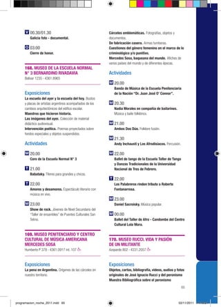 00.30/01.30                                       Cárceles emblemáticas. Fotografías, objetos y
         Galicia foto - documental.                        documentos.
                                                           De fabricación casera. Armas tumberas.
         03.00                                             Cuestiones del género femenino en el marco de lo
         Cierre de honor.                                  criminológico y/o punitivo.
                                                           Mercedes Sosa, baqueana del mundo. Afiches de
                                                           varios países del mundo y de diferentes épocas.
     168. MUSEO DE LA ESCUELA NORMAL
     N° 3 BERNARDINO RIVADAVIA                             Actividades
     Bolívar 1235 › 4361.8965
                                                              20.00
                                                              Banda de Música de la Escuela Penitenciaria
     Exposiciones                                             de la Nación “Dr. Juan José O’ Connor”.
     La escuela del ayer y la escuela del hoy. Bustos
     y placas de artistas argentinos acompañados de los       20.30
     cambios arquitectónicos del edifico escolar.             Nadia Morales en compañía de bailarines.
     Maestros que hicieron historia.                          Música y baile folklórico.
     Las imágenes del ayer. Colección de material
     didáctico audiovisual.                                   21.00
     Intervención poética. Poemas proyectados sobre           Ambos Dos Dúo. Folklore fusión.
     fondos especiales y objetos suspendidos.
                                                              21.30
     Actividades                                              Andy Inchausti y Los Afrodisíacos. Percusión.

         20.00                                                22.00
         Coro de la Escuela Normal N° 3                       Ballet de tango de la Escuela Taller de Tango
                                                              y Danzas Tradicionales de la Universidad
         21.00                                                Nacional de Tres de Febrero.
         Babataky. Títeres para grandes y chicos.
                                                              22.00
         22.00                                                Los Palabreros rinden tributo a Roberto
         Amores y desamores. Espectáculo literario con        Fontanarrosa.
         música en vivo.
                                                              23.00
         23.00                                                Daniel Sacroisky. Música popular.
         Show de rock. Jóvenes de Nivel Secundario del
         “Taller de ensambles” de Puentes Culturales San      00.00
         Telmo.                                               Ballet del Taller de Afro - Candombe del Centro
                                                              Cultural Lola Mora.

     169. MUSEO PENITENCIARIO Y CENTRO
     CULTURAL DE MÚSICA AMERICANA                          170. MUSEO RUCCI. VIDA Y PASIÓN
     MERCEDES SOSA                                         DE UN MILITANTE
     Humberto Iº 378 › 4361.0917 int. 107                  Azopardo 802 › 4331.2057



     Exposiciones                                          Exposiciones
     La pena en Argentina. Orígenes de las cárceles en     Objetos, cartas, bibliografía, videos, audios y fotos
     nuestro territorio.                                   originales de José Ignacio Rucci y del peronismo
                                                           Muestra Bibliográfica sobre el peronismo
                                                                                                              65



programacion_noche_2011.indd 65                                                                             02/11/2011 14:19:24
 