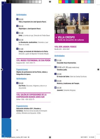 Actividades

                  20.00
                  Vida y trayectoria de José Ignacio Rucci.

                  20.30
                  Reportajes a José Ignacio Rucci.

                  21.30
                  Evita. La tumba sin paz. Dirección de Tristán Bauer.
                                                                              VILLA CRESPO
                  22.30                                                       Punto de encuentro de culturas
                  La Revolución Justicialista. Entrevista a Juan
                  Perón en el exilio.
                                                                         173. DOR JADASH. FEDECC
                  01.00                                                  Murillo 649 › 4854.4467
                  Pulqui, un instante de felicidad en la Patria.
                  Dirección y guión de Alejandro Fernández Mouján.
                                                                         Actividades

             171. MUSEO TESTIMONIAL DE EVA PERÓN                            21.00
             Azopardo 802 › 4331.2057                                       Ensamble Vocal Kammerton.

                                                                            22.00 a 01.30 (cada media hora)
             Exposiciones                                                   Temática judía.
             Objetos de pertenencia de Eva Perón, videos y
             fotografías de época.                                          22.00
                                                                            El rincón del Sofer. Sobre las Santas Escrituras.
             Actividades
                                                                            22.00
                  20.00                                                     Historia y tradiciones del Templo.
                  Eva Perón. Discursos, imágenes y obra en un
                  documental.                                               23.30
                                                                            Jazaniot. Cantantes litúrgicas.

             172. SALÓN DE EXPOSICIONES DE LA
             CORPORACIÓN BUENOS AIRES SUR
             Bolívar 1268 › 4361.8252



             Exposiciones
             Educación Artística 2011, Visuales y
             Cerámica. Alumnos de las escuelas de formación
             artística. Ministerio de Educación. GCBA.




             66



programacion_noche_2011.indd 66                                                                                    02/11/2011 14:19:25
 