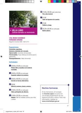 21.00 a 00.00 (cada media hora)
                                                               Trío y dúo musical.

                                                               21.00
                                                               Taller de Aquelarre de cuentos.

                                                               21.00
                                                               Folklore y tango.

                                                               22.30 a 02.00 (en continuado)
          VILLA LURO                                           Noche salsera.
          Culturas barriales en movimiento


     174. MUSEO CERÁMICO
     FERNANDO ARRANZ
     Magariño Cervantes 5068 › 4567.3713



     Exposiciones
     Ceramistas argentinos.
     Alumnos y docentes de la escuela.
     Dejá tu huella. Ceramistas internacionales.
     Feria de platos. Piezas utilitarias de cerámica para la
     gastronomía.
     Desempantalonarse. Faldas intervenidas.

     Actividades
         20.00 a 23.00 (en continuado)
         Pintura libre y escultura con material
         reciclable.

         20.00 a 23.00 (en continuado)
         Exquisito cadáver de cerámica.

         20.00 a 00.00 (en continuado)
         Cocción en hornos alternativos.

         20.30
         Alfarería cerámica, danza y música.
                                                               Noches hermanas
         21.00 a 22.30 (en continuado)
         Taller participativo de alfarería.                    En la misma luna, el municipio
                                                               de Vicente López se suma con
         21.00 a 22.30 (en continuado)                         una amplia programación en sus
         Sellarte. Taller de modelado cerámico para niños      espacios de arte y cultura. Para más
         y adultos.                                            información, ingresar en
                                                               www.vicentelopez.gov.ar


                                                                                                       67



programacion_noche_2011.indd 67                                                                       02/11/2011 14:19:25
 