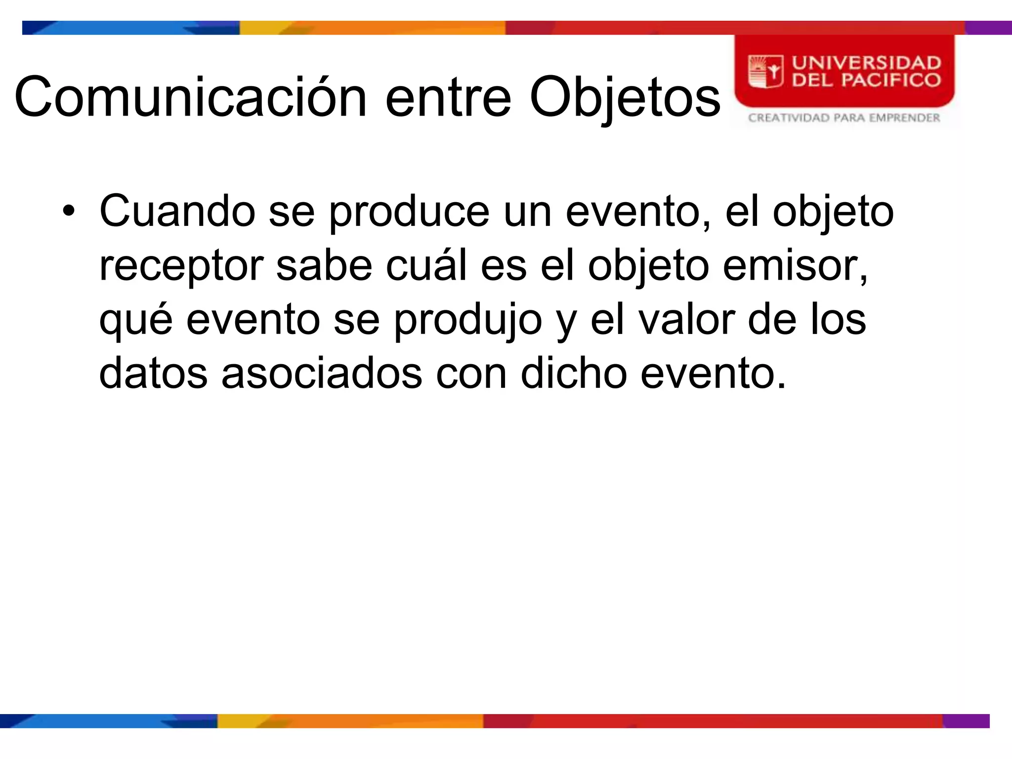 Comunicación entre Objetos
 • Cuando se produce un evento, el objeto
   receptor sabe cuál es el objeto emisor,
   qué evento se produjo y el valor de los
   datos asociados con dicho evento.
 